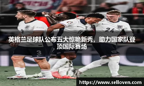 英格兰足球队公布五大惊艳新秀，助力国家队登顶国际赛场